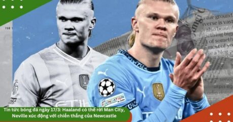 Tin tức bóng đá ngày 17/3: Haaland có thể rời Man City, Neville xúc động với chiến thắng của Newcastle